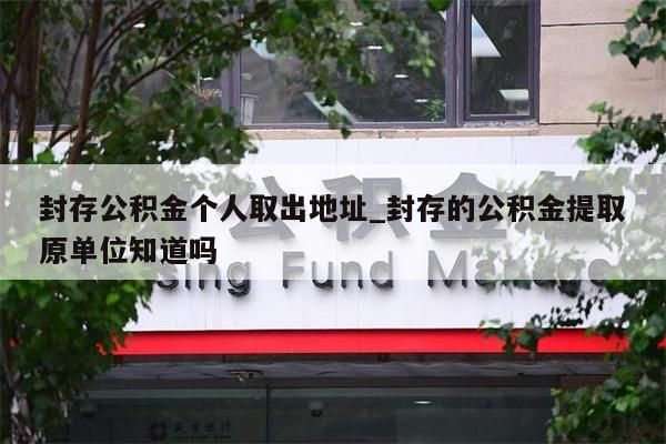 封存公积金个人取出地址_封存的公积金提取原单位知道吗